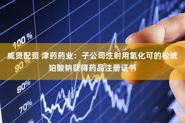 威贤配资 津药药业：子公司注射用氢化可的松琥珀酸钠获得药品注册证书