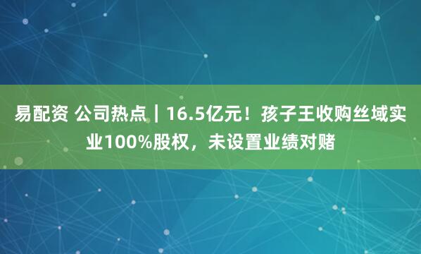 易配资 公司热点｜16.5亿元！孩子王收购丝域实业100%股权，未设置业绩对赌