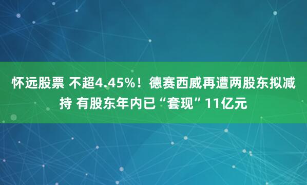 怀远股票 不超4.45%！德赛西威再遭两股东拟减持 有股东年内已“套现”11亿元