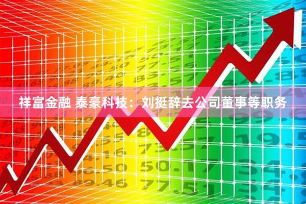 祥富金融 泰豪科技：刘挺辞去公司董事等职务