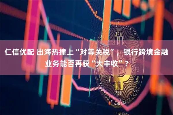 仁信优配 出海热撞上“对等关税”，银行跨境金融业务能否再获“大丰收”？