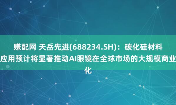 赚配网 天岳先进(688234.SH)：碳化硅材料的应用预计将显著推动AI眼镜在全球市场的大规模商业化