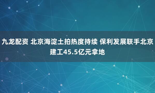 九龙配资 北京海淀土拍热度持续 保利发展联手北京建工45.5亿元拿地