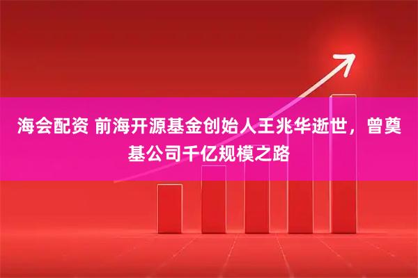 海会配资 前海开源基金创始人王兆华逝世，曾奠基公司千亿规模之路