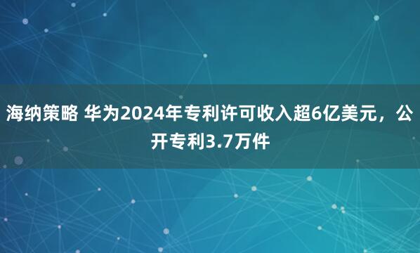 海纳策略 华为2024年专利许可收入超6亿美元，公开专利3.7万件