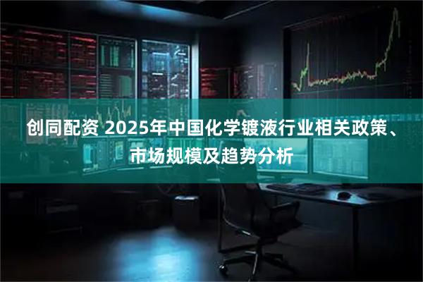 创同配资 2025年中国化学镀液行业相关政策、市场规模及趋势分析
