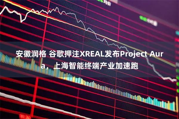 安徽润格 谷歌押注XREAL发布Project Aura，上海智能终端产业加速跑