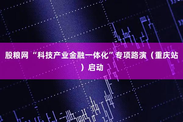 股粮网 “科技产业金融一体化”专项路演（重庆站）启动
