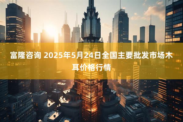 富隆咨询 2025年5月24日全国主要批发市场木耳价格行情