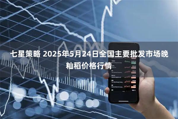 七星策略 2025年5月24日全国主要批发市场晚籼稻价格行情
