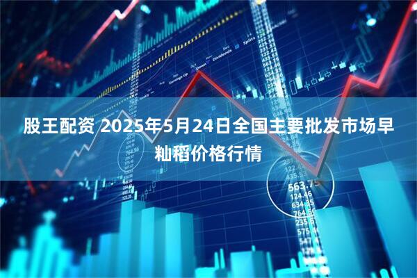股王配资 2025年5月24日全国主要批发市场早籼稻价格行情