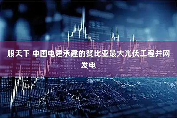 股天下 中国电建承建的赞比亚最大光伏工程并网发电