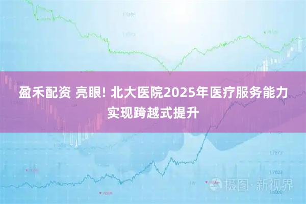 盈禾配资 亮眼! 北大医院2025年医疗服务能力实现跨越式提升