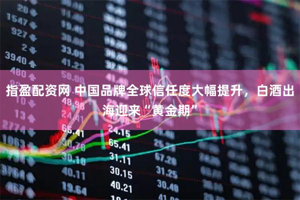指盈配资网 中国品牌全球信任度大幅提升，白酒出海迎来“黄金期”