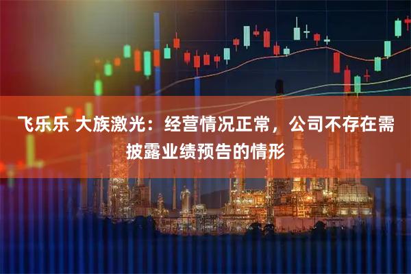 飞乐乐 大族激光：经营情况正常，公司不存在需披露业绩预告的情形