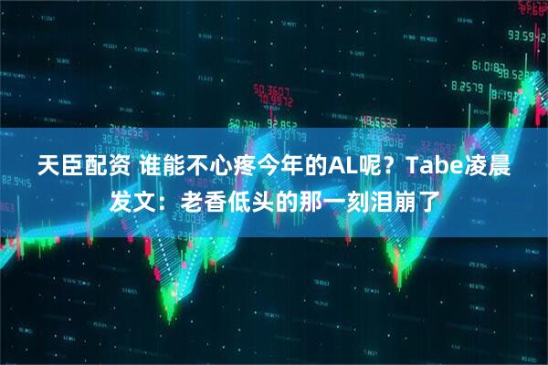 天臣配资 谁能不心疼今年的AL呢？Tabe凌晨发文：老香低头的那一刻泪崩了