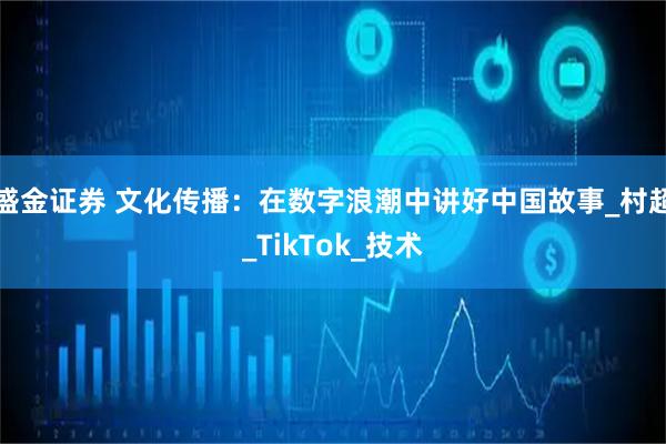 盛金证券 文化传播：在数字浪潮中讲好中国故事_村超_TikTok_技术